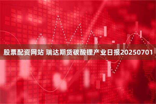 股票配资网站 瑞达期货碳酸锂产业日报20250701