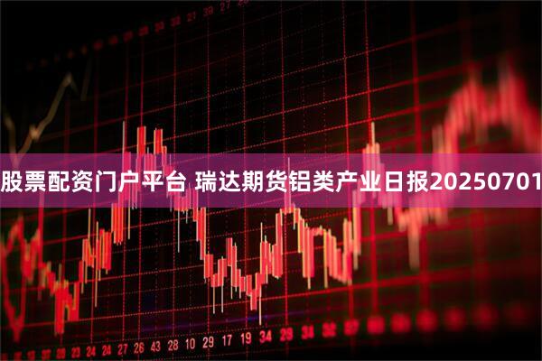 股票配资门户平台 瑞达期货铝类产业日报20250701