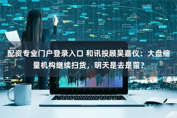 配资专业门户登录入口 和讯投顾吴嘉仪：大盘缩量机构继续扫货，明天是去是留？