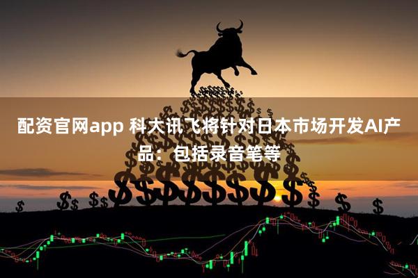 配资官网app 科大讯飞将针对日本市场开发AI产品：包括录音笔等
