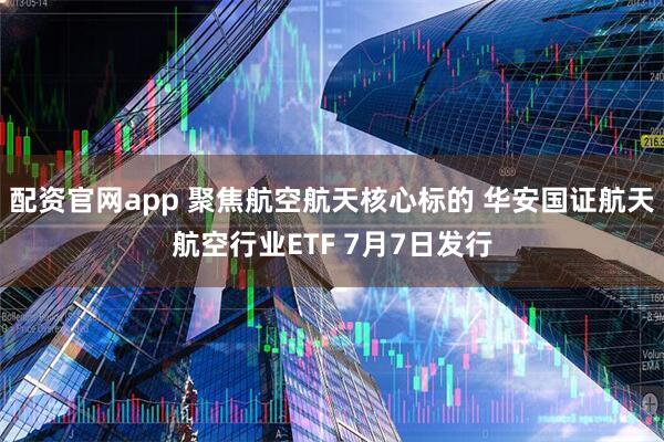 配资官网app 聚焦航空航天核心标的 华安国证航天航空行业ETF 7月7日发行