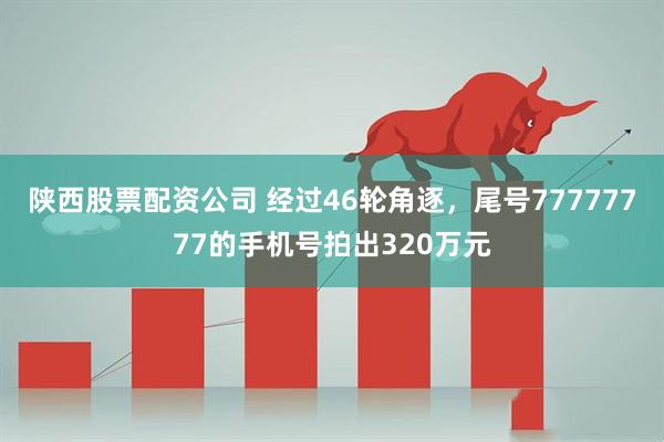 陕西股票配资公司 经过46轮角逐，尾号77777777的手机号拍出320万元