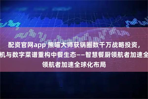 配资官网app 熊喵大师获锅圈数千万战略投资，以AI炒菜机与数字菜谱重构中餐生态——智慧餐厨领航者加速全球化布局