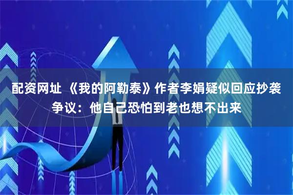 配资网址 《我的阿勒泰》作者李娟疑似回应抄袭争议：他自己恐怕到老也想不出来