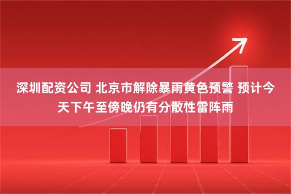 深圳配资公司 北京市解除暴雨黄色预警 预计今天下午至傍晚仍有分散性雷阵雨