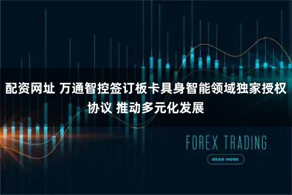 配资网址 万通智控签订板卡具身智能领域独家授权协议 推动多元化发展