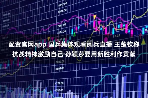 配资官网app 国乒集体观看阅兵直播 王楚钦称抗战精神激励自己 孙颖莎要用新胜利作贡献