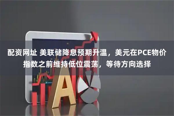 配资网址 美联储降息预期升温，美元在PCE物价指数之前维持低位震荡，等待方向选择