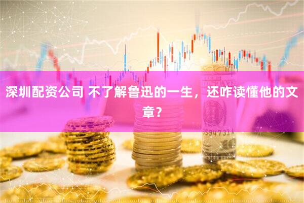 深圳配资公司 不了解鲁迅的一生，还咋读懂他的文章？