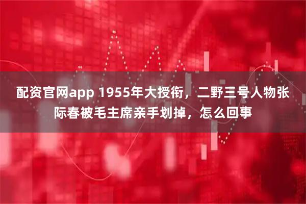 配资官网app 1955年大授衔，二野三号人物张际春被毛主席亲手划掉，怎么回事
