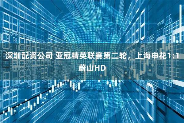 深圳配资公司 亚冠精英联赛第二轮，上海申花1:1蔚山HD