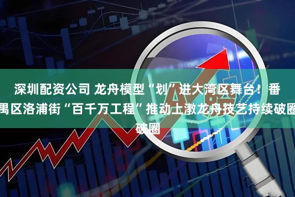深圳配资公司 龙舟模型“划”进大湾区舞台！番禺区洛浦街“百千万工程”推动上漖龙舟技艺持续破圈
